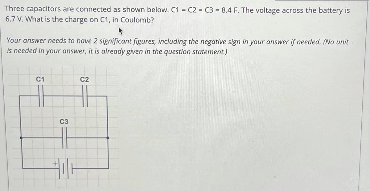 Three capacitors are connected as shown below. C1 = C2 = C3 = 8.4 F. The voltage across the battery is
6.7 V. What is the charge on C1, in Coulomb?
Your answer needs to have 2 significant figures, including the negative sign in your answer if needed. (No unit
is needed in your answer, it is already given in the question statement.)
C1
C2
C3
