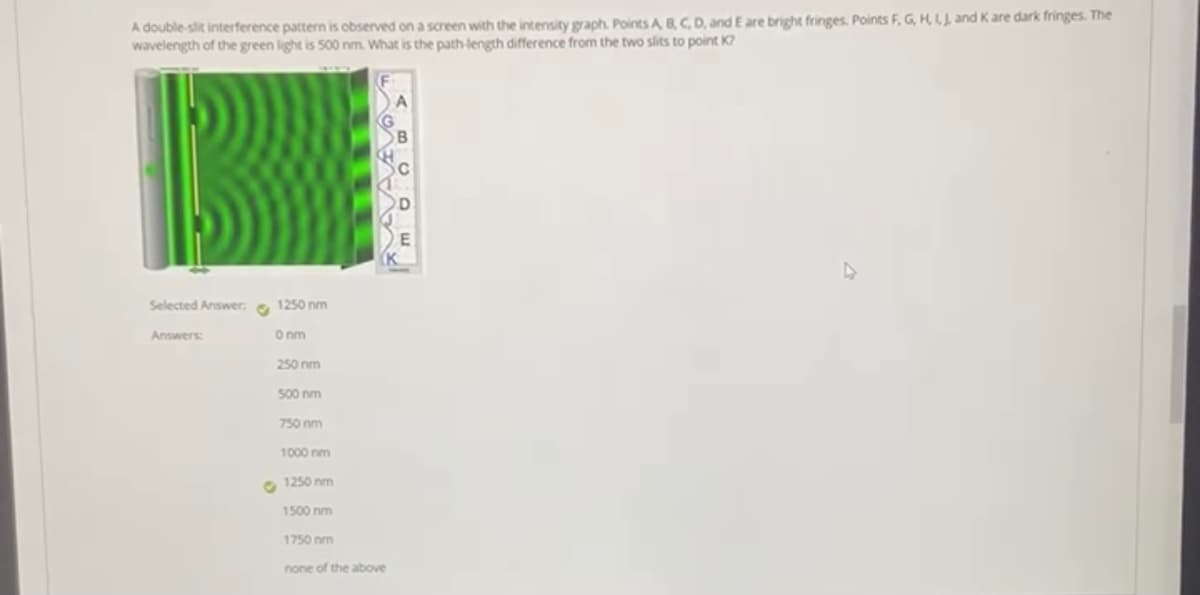 A double-slit interference pattern is observed on a screen with the intensity graph. Points A BC, D, and E are bright fringes. Points F, G, HLL and Kare dark fringes. The
wavelength of the green light is 500 nm. What is the path-length difference from the two slits to point K?
Selected Answer: e 1250 nm
Answers
Onm
250 nm
500 nm
750 nm
1000 nm
O 1250 nm
1500 nm
1750 nm
none of the above
AVAA
