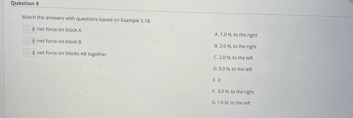 Question 9
Match the answers with questions based on Example 5.18.
+ net force on block A
A. 1.0 N, to the right
+ net force on block B
B. 2.0 N, to the right
+ net force on blocks AB together
C. 2.0 N, to the left
D. 3.0 N, to the left
E. O
F. 3.0 N, to the right
G. 1.0 N, to the left
