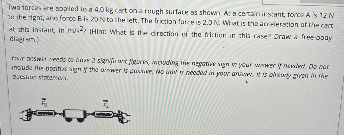 Two forces are applied to a 4.0 kg cart on a rough surface as shown. At a certain instant, force A is 12 N
to the right, and force B is 20 N to the left. The friction force is 2.0 N. What is the acceleration of the cart
at this instant, in m/s? (Hint: What is the direction of the friction in this case? Draw a free-body
diagram.)
Your answer needs to have 2 significant figures, including the negative sign in your answer if needed. Do not
include the positive sign if the answer is positive. No unit is needed in your answer, it is already given in the
question statement.
