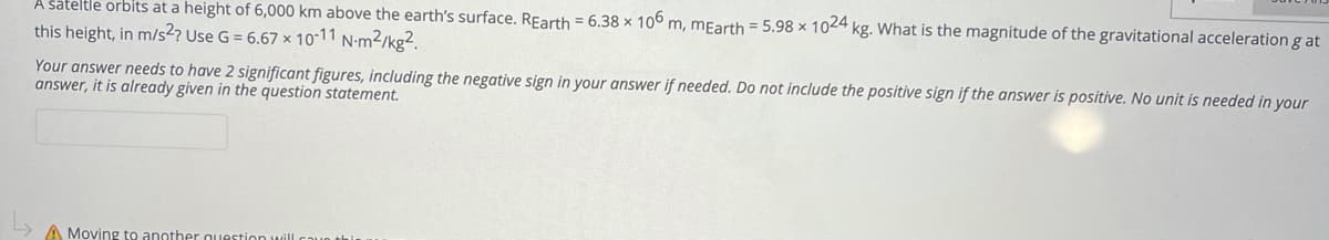 A šateltle orbits at a height of 6,000 km above the earth's surface. REarth = 6.38 × 10° m, mEarth = 5.98 × 1024 kg. What is the magnitude of the gravitational acceleration g at
this height, in m/s2? Use G = 6.67 x 10-11 N-m²/kg².
Your answer needs to have 2 significant figures, including the negative sign in your answer if needed. Do not include the positive sign if the answer is positive. No unit is needed in your
answer, it is already given in the question statement.
A Moving to another quu
