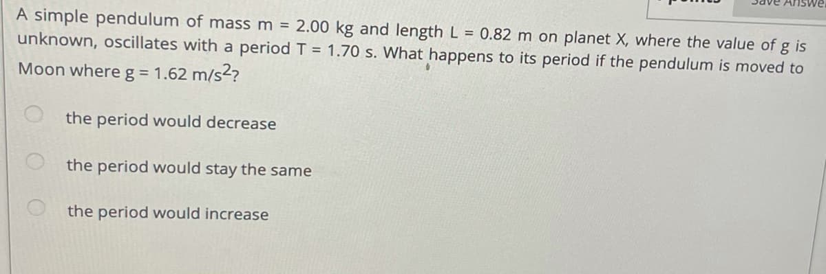 A simple pendulum of mass m = 2.00 kg and length L = 0.82 m on planet X, where the value of g is
unknown, oscillates with a period T = 1.70 s. What happens to its period if the pendulum is moved to
Moon where g = 1.62 m/s2?
the period would decrease
the period would stay the same
the period would increase
