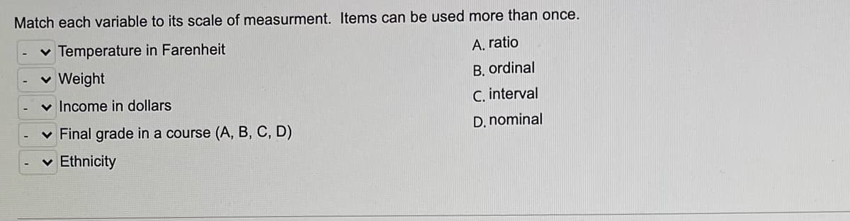 Match each variable to its scale of measurment. Items can be used more than once.
v Temperature in Farenheit
A, ratio
v Weight
B. ordinal
v Income in dollars
C. interval
v Final grade in a course (A, B, C, D)
D. nominal
Ethnicity
