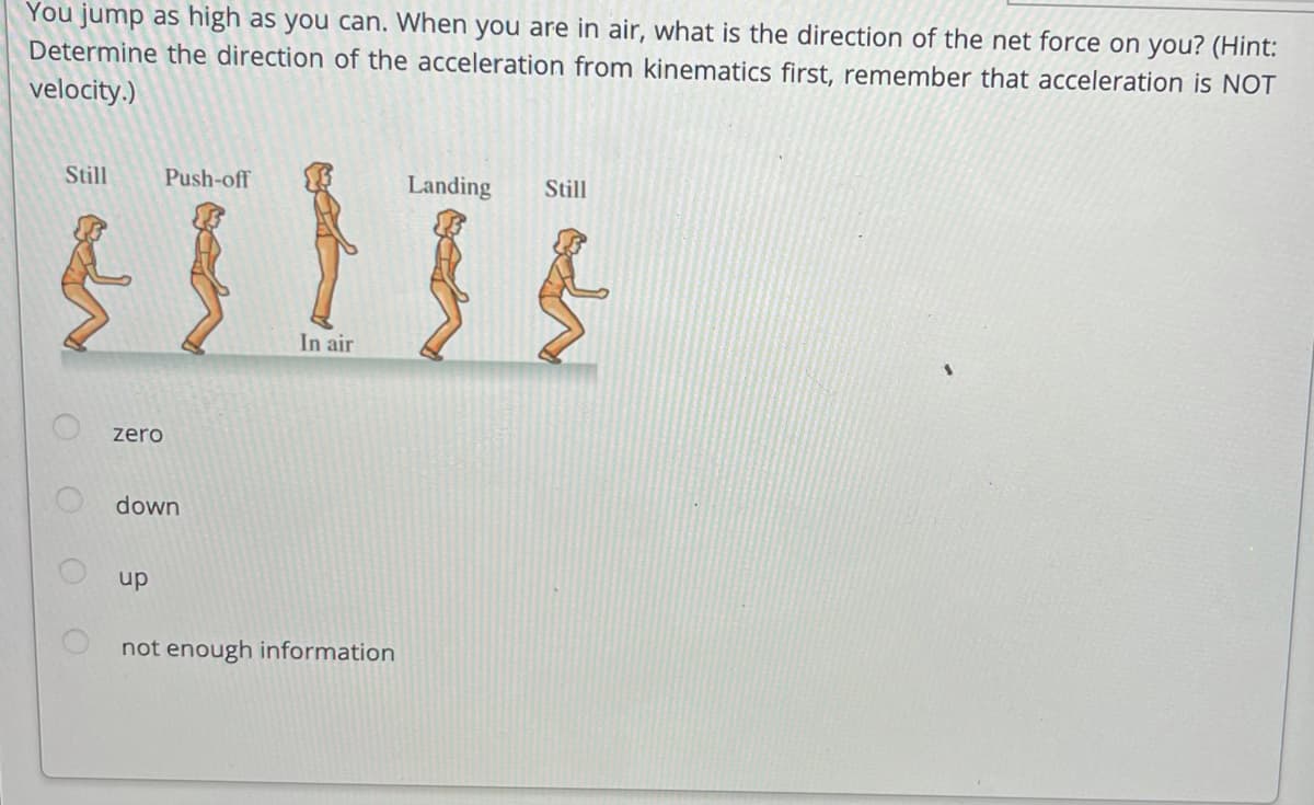 You jump as high as you can. When you are in air, what is the direction of the net force on you? (Hint:
Determine the direction of the acceleration from kinematics first, remember that acceleration is NOT
velocity.)
Still
Push-off
Landing
Still
In air
zero
O down
up
not enough information
