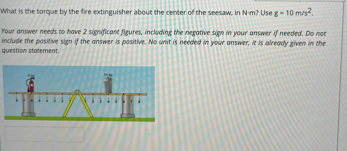 What is the torque by the fire extinguisher about the center of the seesaw, in N.m? Use g = 10 m/s2.
Your answer needs to have 2 significant figures, including the negative sign in your answer if needed. Do not
include the positive sign if the answer is positive. No unit is needed in your answer, it is already given in the
question statement.
5 kg
10 kg
5
4.
3
