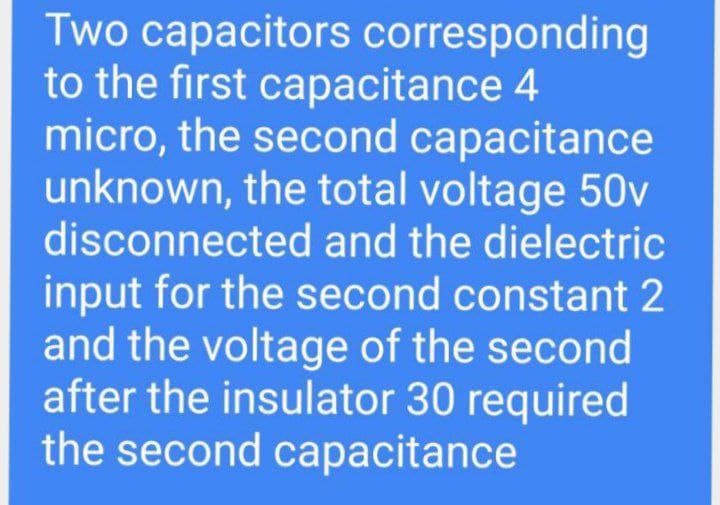 Two capacitors corresponding
to the first capacitance 4
micro, the second capacitance
unknown, the total voltage 50v
disconnected and the dielectric
input for the second constant 2
and the voltage of the second
after the insulator 30 required
the second capacitance
