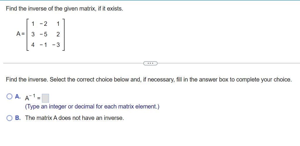 Find the inverse of the given matrix, if it exists.
1-2 1
A = 3-5 2
4 -1 -3
......
Find the inverse. Select the correct choice below and, if necessary, fill in the answer box to complete your choice.
A. A =
(Type an integer or decimal for each matrix element.)
OB. The matrix A does not have an inverse.