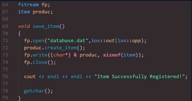 66 fstream fp;
67
item produc;
void save_item()
{
fp.open("database.dat", ios::out ios::app);
produc.create_item();
fp.write((char*) & produc, sizeof(item));
fp.close();
75
76 cout << endl << endl << "Item Successfully Registered!";
77
getchar();
6 7 68 69 70 71 72 3 4 5 75 7 78 79
73
74
}