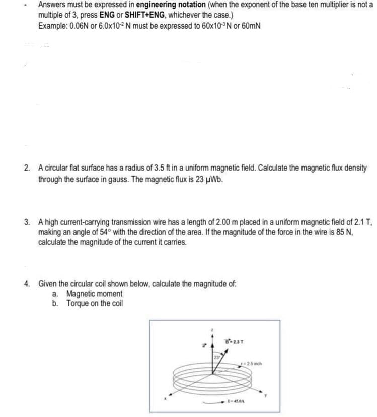 Answers must be expressed in engineering notation (when the exponent of the base ten multiplier is not a
multiple of 3, press ENG or SHIFT+ENG, whichever the case.)
Example: 0.06N or 6.0x10-2 N must be expressed to 60x10-³N or 60mN
2. A circular flat surface has a radius of 3.5 ft in a uniform magnetic field. Calculate the magnetic flux density
through the surface in gauss. The magnetic flux is 23 μWb.
3. A high current-carrying transmission wire has a length of 2.00 m placed in a uniform magnetic field of 2.1 T,
making an angle of 54° with the direction of the area. If the magnitude of the force in the wire is 85 N,
calculate the magnitude of the current it carries.
4. Given the circular coil shown below, calculate the magnitude of:
a. Magnetic moment
b. Torque on the coil
8-23T
23
1-45.0A
r=2.5 inch