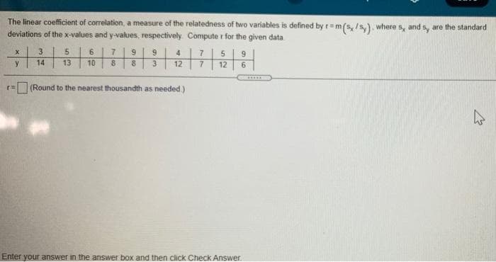 The linear coefficient of correlation, a measure of the relatedness of two variables is defined by r=m(s, /s,). where s, and s, are the standard
deviations of the x-values and y-values, respectively Compute r for the given data
3.
7|5| 9
7.
9.
4
y
14
13
10
8.
12
12
6.
.....
(Round to the nearest thousandth as needed )
Enter your answer in the answer box and then click Check Answer
