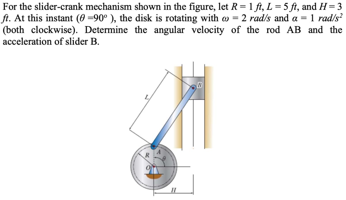 For the slider-crank mechanism shown in the figure, let R= 1 ft, L = 5 ft, and H= 3
ft. At this instant (0 =90° ), the disk is rotating with w =
(both clockwise). Determine the angular velocity of the rod AB and the
acceleration of slider B.
:2 rad/s and a =
1 rad/s?
H
