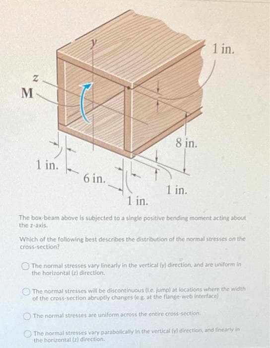 1 in.
M
8 in.
1 in.
6 in.
1 in.
1 in.
The box-beam above is subjected to a single positive bending moment acting about
the z-axis.
Which of the following best describes the distribution of the normal stresses on the
cross-section?
The normal stresses vary linearly in the vertical (y) direction, and are uniform in
the horizontal (2) direction,
The normal stresses will be discontinuous (Le. jump) at locations where the width
of the cross-section abruptly changes (e.g, at the flange-web interface)
The normal stresses are uniform across the entire cross-section.
The normal stresses vary parabolically in the vertical (y) direction, and linearly in
the horizontal (z) direction.
