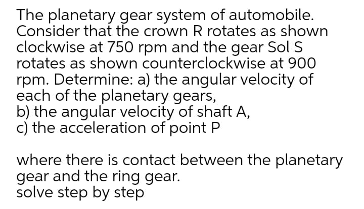 The planetary gear system of automobile.
Consider that the crown R rotates as shown
clockwise at 750 rpm and the gear Sol S
rotates as shown counterclockwise at 900
rpm. Determine: a) the angular velocity of
each of the planetary gears,
b) the angular velocity of shaft A,
c) the acceleration of point P
where there is contact between the planetary
gear and the ring gear.
solve step by step
