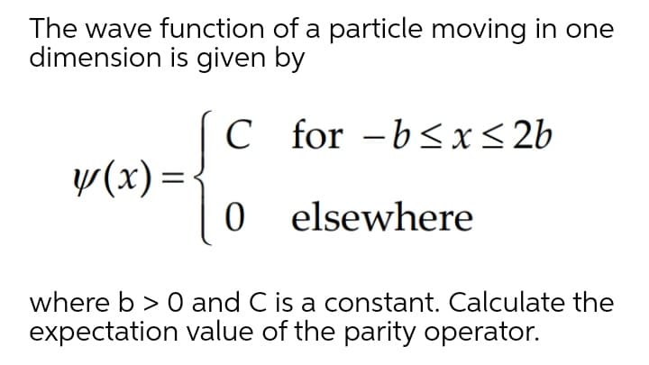 The wave function of a particle moving in one
dimension is given by
C for -b<x< 2b
w(x) =
0 elsewhere
where b > 0 and C is a constant. Calculate the
expectation value of the parity operator.
