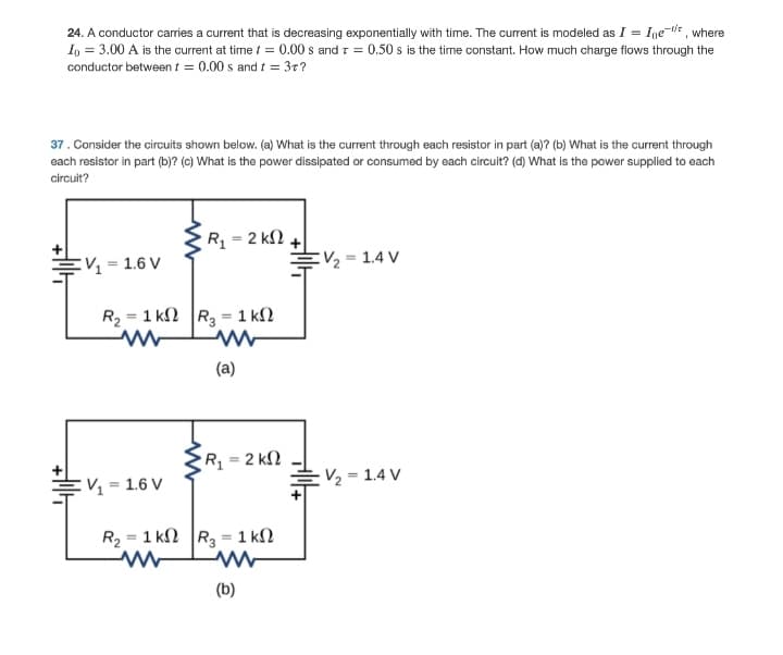 24. A conductor caries a current that is decreasing exponentially with time. The curent is modeled as I = Ine-* , where
In = 3.00 A is the current at time / = 0.00 s and r = 0.50 s is the time constant. How much charge flows through the
conductor between t = 0.00 s and i = 37?
37. Consider the circuits shown below. (a) What is the current through each resistor in part (a)? (b) What is the current through
each resistor in part (b)? (c) What is the power dissipated or consumed by each circuit? (d) What is the power supplied to each
circuit?
R = 2 k2
EV, = 1.6 V
EV2 = 1.4 V
R2 = 1 kN R = 1 k2
(a)
Rq = 2 kN
V2 = 1.4 V
:V = 1.6 V
R2 = 1 kN R = 1 kN
(b)
