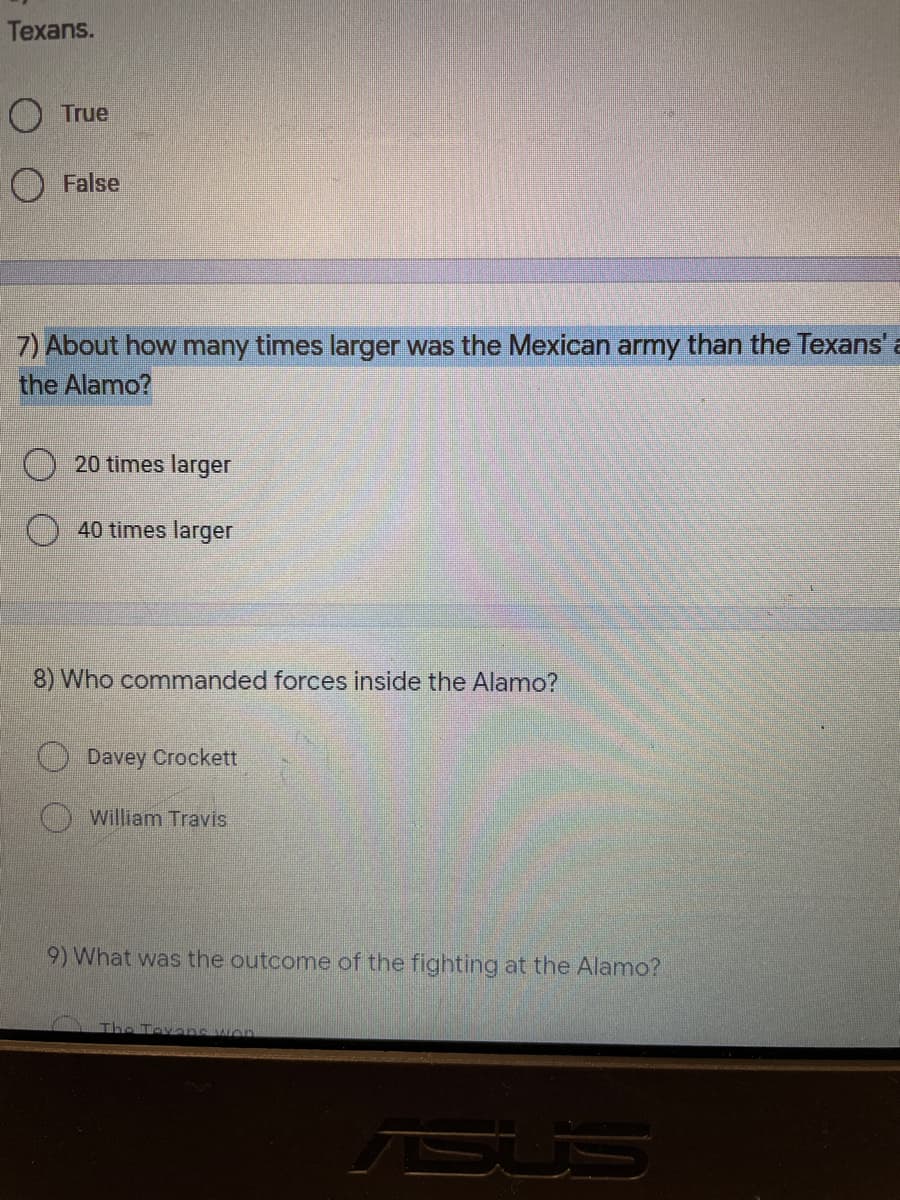 Texans.
O True
False
7) About how many times larger was the Mexican army than the Texans' a
the Alamo?
20 times larger
40 times larger
8) Who commanded forces inside the Alamo?
Davey Crockett
William Travis
9) What was the outcome of the fighting at the Alamo?
The Texans won
SUS
