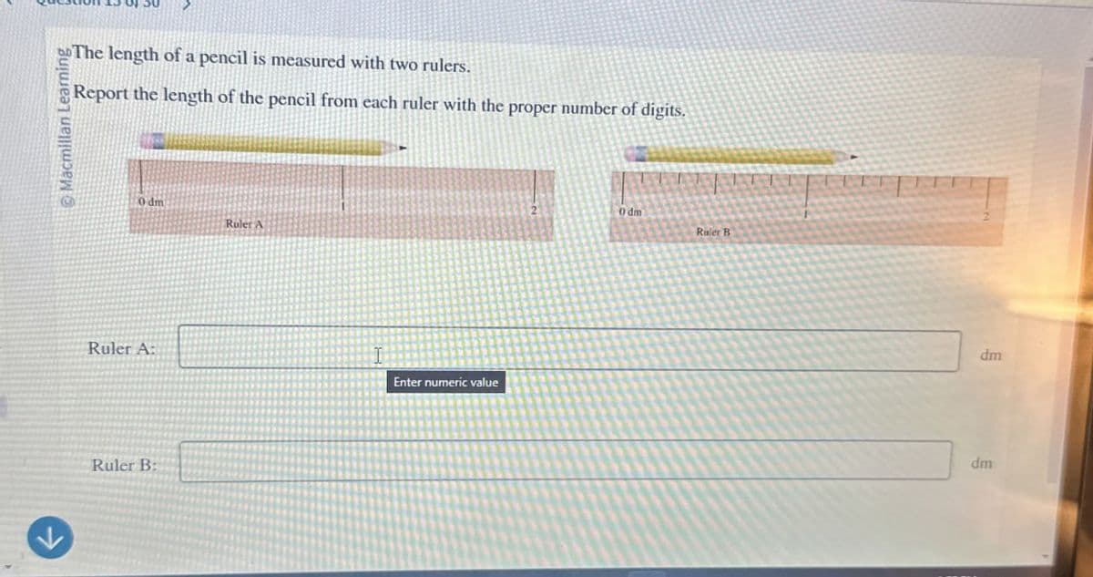 Macmillan Learning
The length of a pencil is measured with two rulers.
Report the length of the pencil from each ruler with the proper number of digits.
0 dm
Ruler A
Ruler A:
Enter numeric value
Ruler B:
0 dm
Ruler B
dm
dm