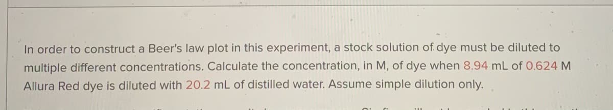 In order to construct a Beer's law plot in this experiment, a stock solution of dye must be diluted to
multiple different concentrations. Calculate the concentration, in M, of dye when 8,94 mL of 0.624 M
Allura Red dye is diluted with 20.2 mL of distilled water. Assume simple dilution only.
