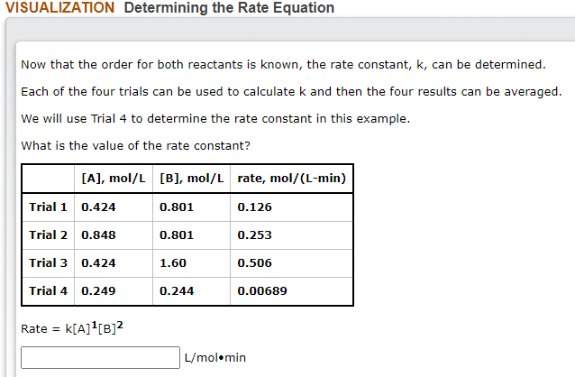 VISUALIZATION Determining the Rate Equation
Now that the order for both reactants is known, the rate constant, k, can be determined.
Each of the four trials can be used to calculate k and then the four results can be averaged.
We will use Trial 4 to determine the rate constant in this example.
What is the value of the rate constant?
[A], mol/L [B], mol/L rate, mol/(L-min)
Trial 1
0.424
0.801
0.126
Trial 2
0.848
0.801
0.253
Trial 3 0.424
1.60
0.506
Trial 4
0.249
0.244
0.00689
Rate =
k[A]![B]?
L/mol•min
