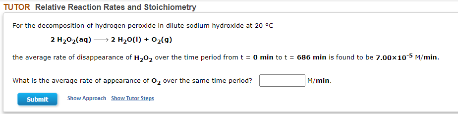 TUTOR Relative Reaction Rates and Stoichiometry
For the decomposition of hydrogen peroxide in dilute sodium hydroxide at 20 °C
2 H202(aq) → 2 H20(I) + 02(9)
the average rate of disappearance of H202 over the time period from t = 0 min to t = 686 min is found to be 7.00x10-5 M/min.
What is the average rate of appearance of 02 over the same time period?
M/min.
Submit
Show Approach Show Tutor Steps
