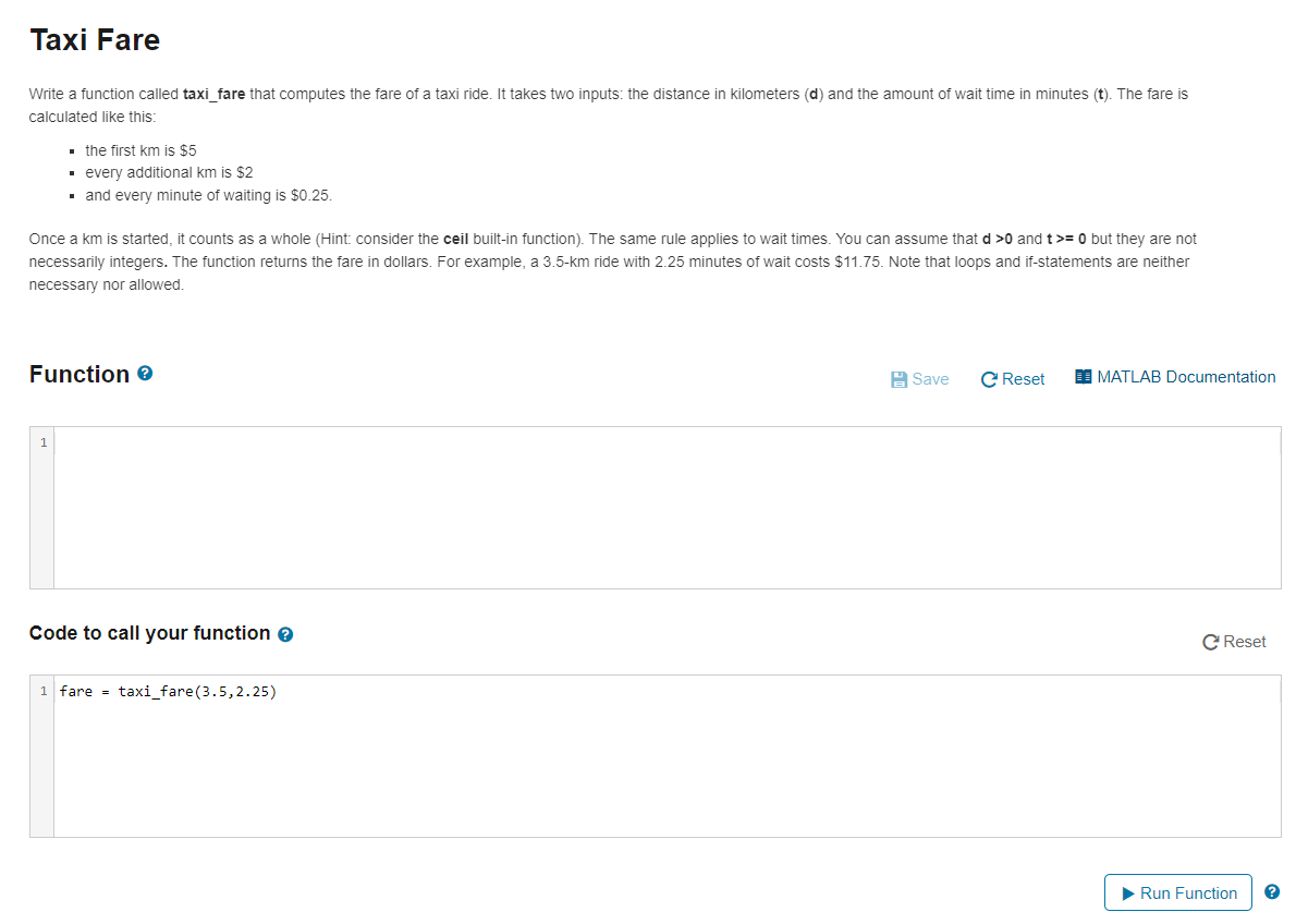 Taxi Fare
Write a function called taxi fare that computes the fare of a taxi ride. It takes two inputs: the distance in kilometers (d) and the amount of wait time in minutes (t). The fare is
calculated like this:
• the first km is $5
· every additional km is $2
· and every minute of waiting is $0.25.
Once a km is started, it counts as a whole (Hint: consider the ceil built-in function). The same rule applies to wait times. You can assume that d >0 and t>= 0 but they are not
necessarily integers. The function returns the fare in dollars. For example, a 3.5-km ride with 2.25 minutes of wait costs $11.75. Note that loops and if-statements are neither
necessary nor allowed.
Function e
A Save
C Reset
I MATLAB Documentation
Code to call your function e
C Reset
1 fare = taxi_fare(3.5,2.25)
> Run Function
