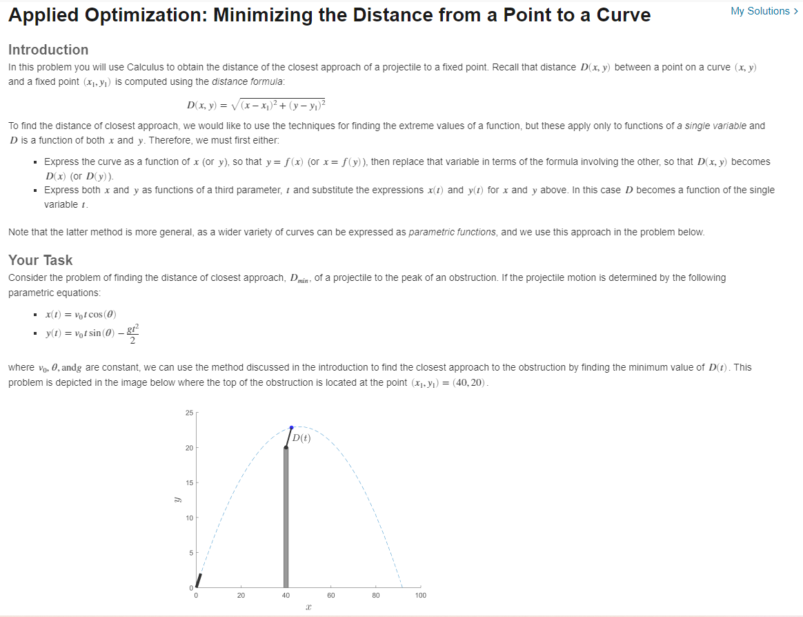 Applied Optimization: Minimizing the Distance from a Point to a Curve
My Solutions >
Introduction
In this problem you will use Calculus to obtain the distance of the closest approach of a projectile to a fixed point. Recall that distance D(x, y) between a point on a curve (x, y)
and a fixed point (x1, yı) is computed using the distance formula:
D(x, y) = V(x – x1)² + (y – yı)²
To find the distance of closest approach, we would like to use the techniques for finding the extreme values of a function, but these apply only to functions of a single variable and
D is a function of both x and y. Therefore, we must first either:
· Express the curve as a function of x (or y), so that y = f(x) (or x= f(y)), then replace that variable in terms of the formula involving the other, so that D(x, y) becomes
D(x) (or D(y)).
· Express both x and y as functions of a third parameter, t and substitute the expressions x(1) and y(t) for x and y above. In this case D becomes a function of the single
variable t.
Note that the latter method is more general, as a wider variety of curves can be expressed as parametric functions, and we use this approach in the problem below.
Your Task
Consider the problem of finding the distance of closest approach, Dmin: of a projectile to the peak of an obstruction. If the projectile motion is determined by the following
parametric equations:
• x(1) = vot cos (0)
· y(t) = vot sin (0) –
where vo, 0, andg are constant, we can use the method discussed in the introduction to find the closest approach to the obstruction by finding the minimum value of D(t). This
problem is depicted in the image below where the top of the obstruction is located at the point (x), y1) = (40, 20).
25
D(t)
20
15
10
20
40
60
80
100
