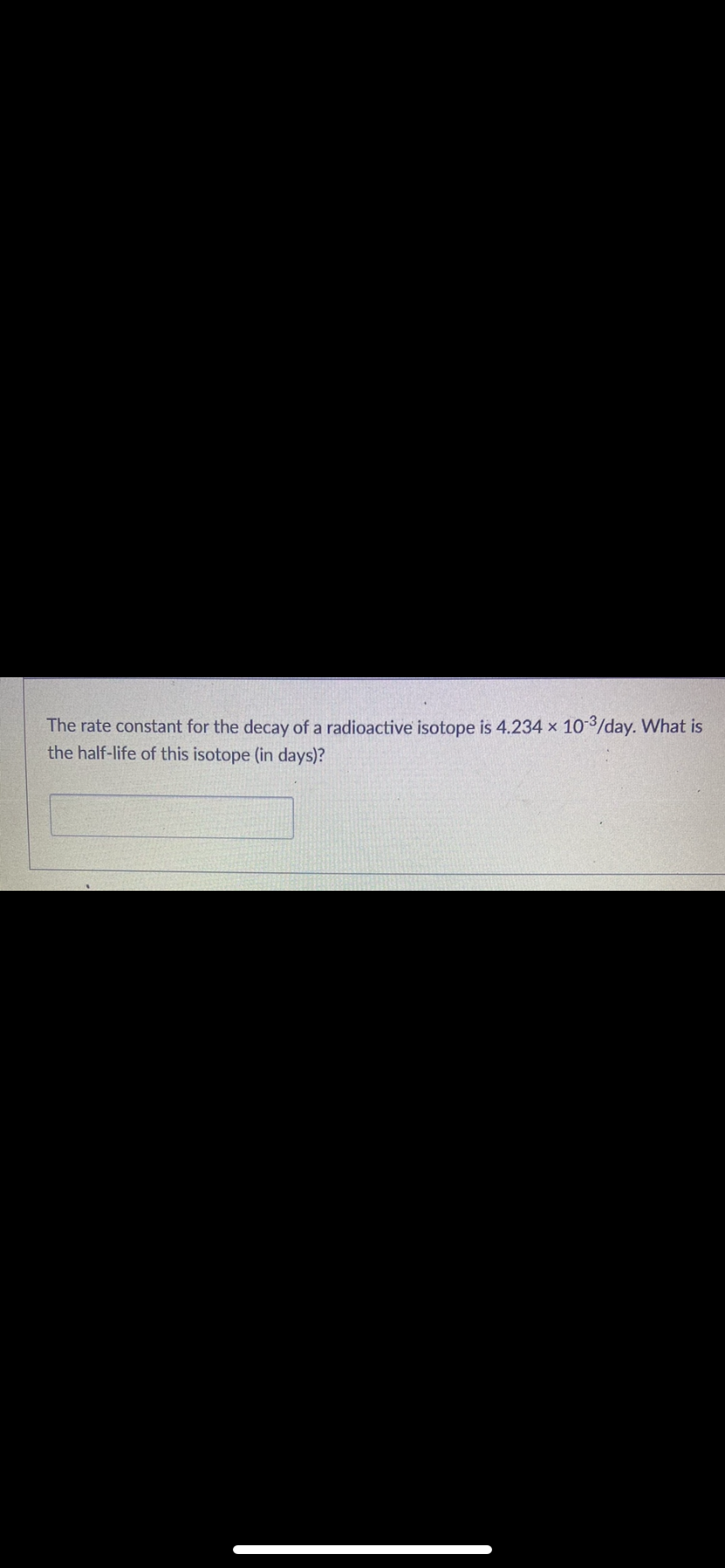 The rate constant for the decay of a radioactive isotope is 4.234 x 10-3/day. What is
the half-life of this isotope (in days)?
