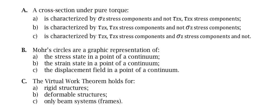 A. A cross-section under pure torque:
a)
is characterized by Oz stress components and not Tzx, Tzx stress components;
b) is characterized by Tzx, Tzx stress components and not Oz stress components;
c)
is characterized by Tzx, Tzx stress components and σz stress components and not.
B. Mohr's circles are a graphic representation of:
a) the stress state in a point of a continuum;
b) the strain state in a point of a continuum;
c) the displacement field in a point of a continuum.
C. The Virtual Work Theorem holds for:
a) rigid structures;
b) deformable structures;
c)
only beam systems (frames).