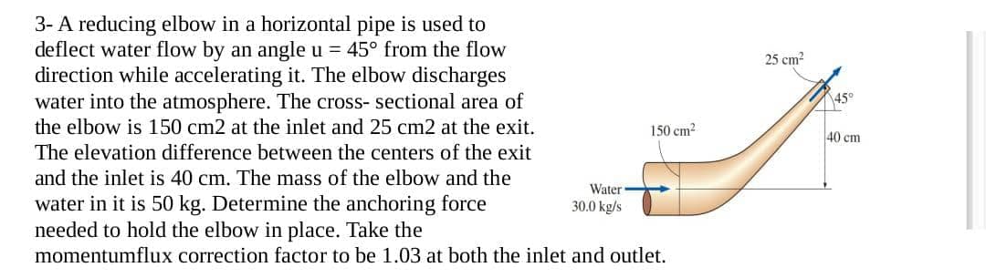 25 cm²
45°
150 cm²
40 cm
3- A reducing elbow in a horizontal pipe is used to
deflect water flow by an angle u = 45° from the flow
direction while accelerating it. The elbow discharges
water into the atmosphere. The cross-sectional area of
the elbow is 150 cm2 at the inlet and 25 cm2 at the exit.
The elevation difference between the centers of the exit
and the inlet is 40 cm. The mass of the elbow and the
water in it is 50 kg. Determine the anchoring force
needed to hold the elbow in place. Take the
Water
30.0 kg/s
momentumflux correction factor to be 1.03 at both the inlet and outlet.