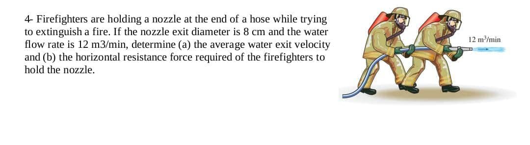 4- Firefighters are holding a nozzle at the end of a hose while trying
to extinguish a fire. If the nozzle exit diameter is 8 cm and the water
flow rate is 12 m3/min, determine (a) the average water exit velocity
and (b) the horizontal resistance force required of the firefighters to
hold the nozzle.
12 m³/min