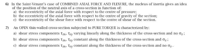 6) In the Saint-Venant's case of COMBINED AXIAL FORCE AND FLEXURE, the nucleus of inertia gives an idea
of the position of the neutral axis of a cross-section in function of:
a) the eccentricity of the axial force with respect to the centre of pressure;
b) the eccentricity of the axial force with respect to the centre of gravity of the section;
c) the eccentricity of the shear force with respect to the centre of shear of the section.
7) An OPEN thin-walled cross-section subjected to PURE TORQUE is characterized by:
a) shear stress components Tax Ty varying linearly along the thickness of the cross-section and no σz;
b) shear stress components Tx. Tzy constant along the thickness of the cross-section and σ
c) shear stress components Tx, y constant along the thickness of the cross-section and no σz.