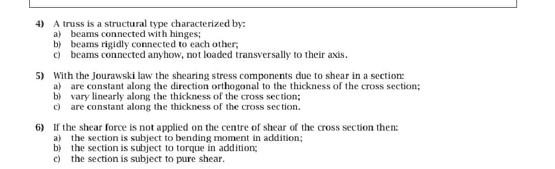 4) A truss is a structural type characterized by:
a) beams connected with hinges;
b) beams rigidly connected to each other;
c) beams connected anyhow, not loaded transversally to their axis.
5) With the Jourawski law the shearing stress components due to shear in a section:
a) are constant along the direction orthogonal to the thickness of the cross section;
b) vary linearly along the thickness of the cross section;
c) are constant along the thickness of the cross section.
6) If the shear force is not applied on the centre of shear of the cross section then:
a) the section is subject to bending moment in addition;
b) the section is subject to torque in addition;
c) the section is subject to pure shear.