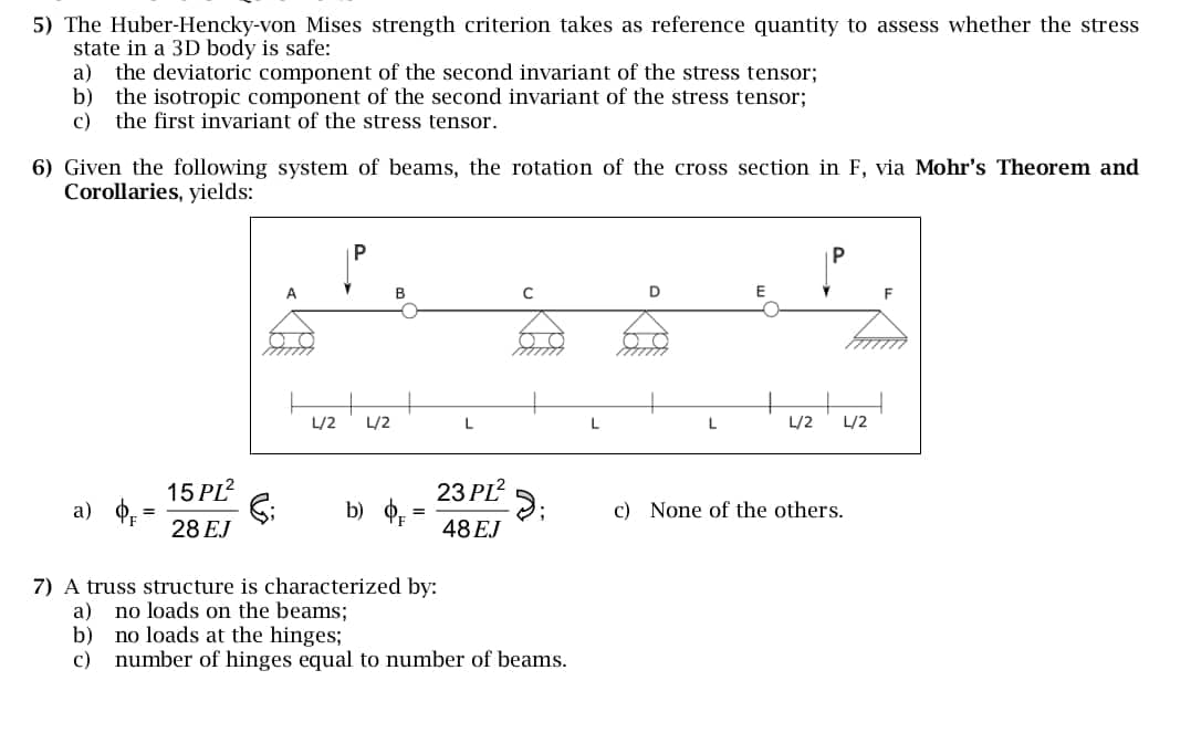 5) The Huber-Hencky-von Mises strength criterion takes as reference quantity to assess whether the stress
state in a 3D body is safe:
a) the deviatoric component of the second invariant of the stress tensor;
b) the isotropic component of the second invariant of the stress tensor;
c) the first invariant of the stress tensor.
6) Given the following system of beams, the rotation of the cross section in F, via Mohr's Theorem and
Corollaries, yields:
B
C
D
F
L/2
L/2
L
L
L
L/2
L/2
23 PL²
c) None of the others.
a)
=
15 PI²
G;
b) OF
=
28 EJ
48EJ
7) A truss structure is characterized by:
a)
no loads on the beams;
b)
no loads at the hinges;
c) number of hinges equal to number of beams.