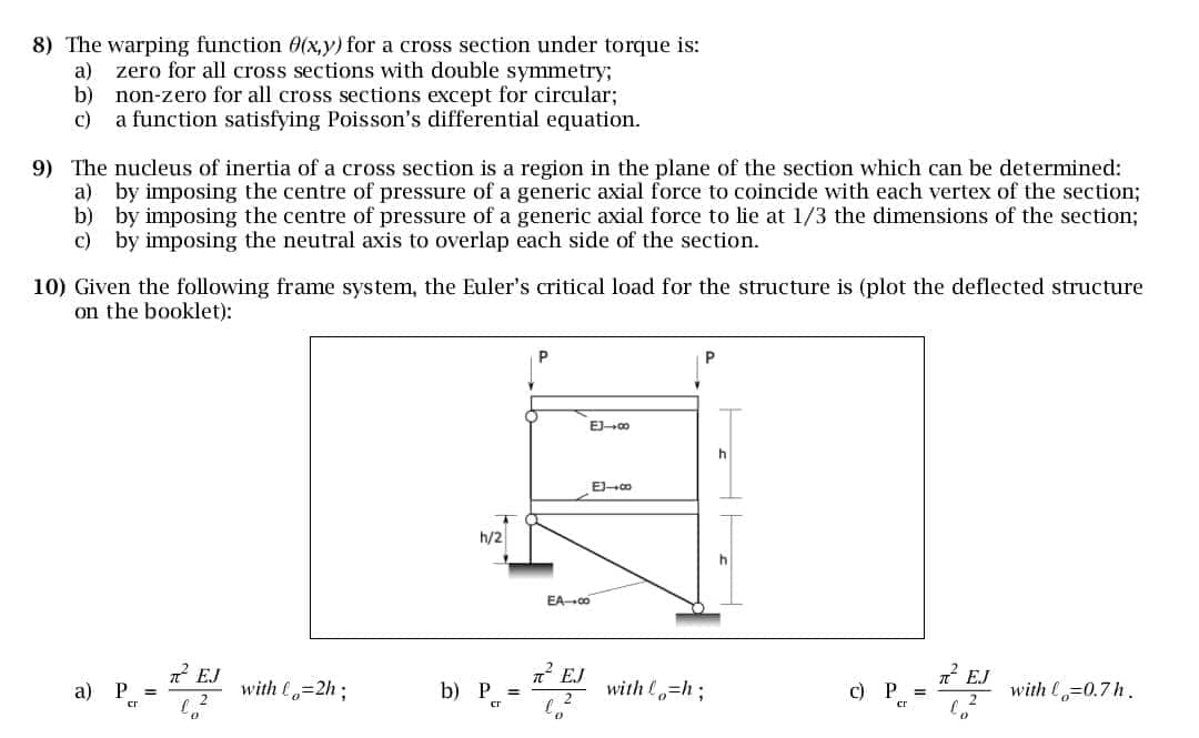 8) The warping function 0(x,y) for a cross section under torque is:
a)
zero for all cross sections with double symmetry;
b)
non-zero for all cross sections except for circular;
c)
a function satisfying Poisson's differential equation.
9) The nucleus of inertia of a cross section is a region in the plane of the section which can be determined:
a) by imposing the centre of pressure of a generic axial force to coincide with each vertex of the section;
b) by imposing the centre of pressure of a generic axial force to lie at 1/3 the dimensions of the section;
c) by imposing the neutral axis to overlap each side of the section.
10) Given the following frame system, the Euler's critical load for the structure is (plot the deflected structure
on the booklet):
a) P - REJ
=
h/2
EA-00
EJ-00
B41
π² EJ
EJ
with lo=2h;
b) P =
with o=h;
c) P =
with l=0.7h.
cr
cr