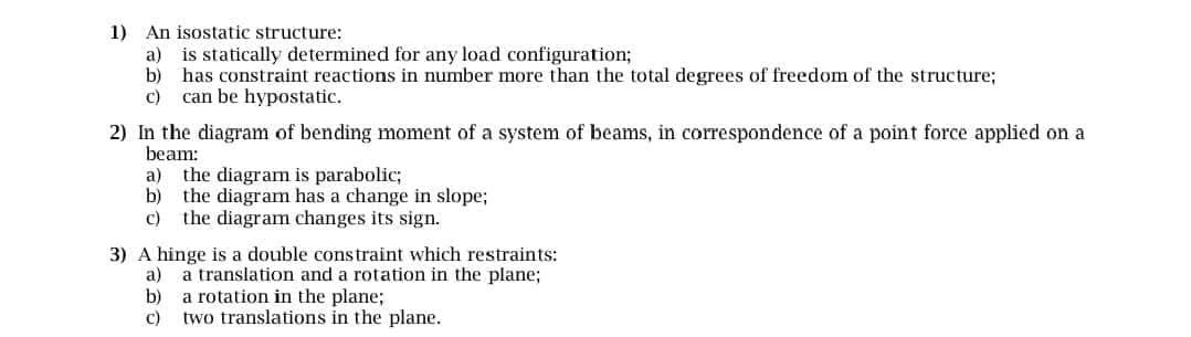 1) An isostatic structure:
a) is statically determined for any load configuration;
b) has constraint reactions in number more than the total degrees of freedom of the structure;
c) can be hypostatic.
2) In the diagram of bending moment of a system of beams, in correspondence of a point force applied on a
beam:
a) the diagram is parabolic;
b) the diagram has a change in slope;
the diagram changes its sign.
3) A hinge is a double constraint which restraints:
a)
a translation and a rotation in the plane;
b) a rotation in the plane;
c)
two translations in the plane.