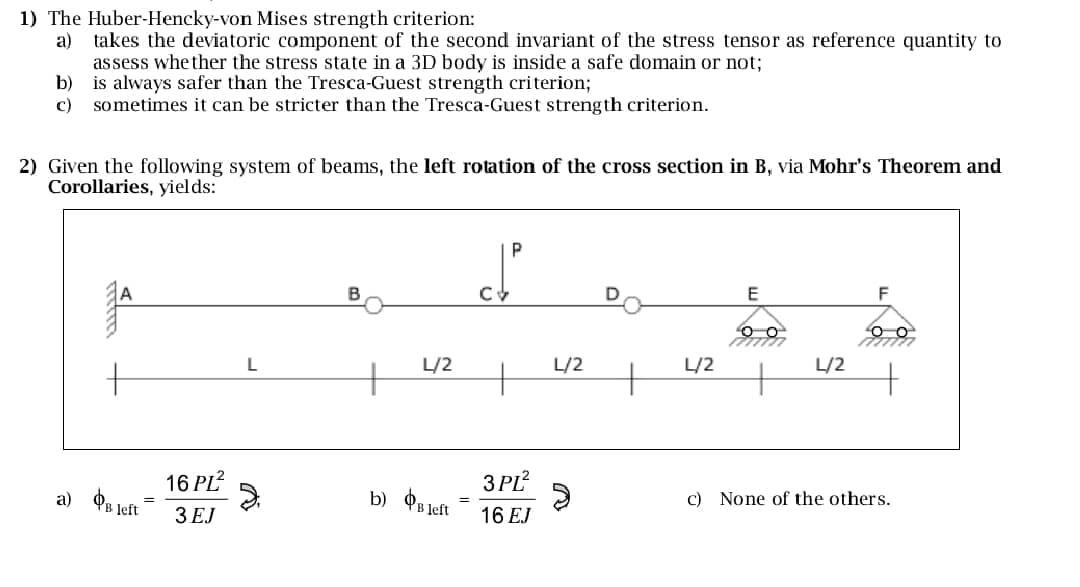 1) The Huber-Hencky-von Mises strength criterion:
a) takes the deviatoric component of the second invariant of the stress tensor as reference quantity to
assess whether the stress state in a 3D body is inside a safe domain or not;
b) is always safer than the Tresca-Guest strength criterion;
c)
sometimes it can be stricter than the Tresca-Guest strength criterion.
2) Given the following system of beams, the left rotation of the cross section in B, via Mohr's Theorem and
Corollaries, yields:
a) Bleft
=
16 PL²
3 EJ
L
B
E
F
L/2
L/2
L/2
L/2
3PL²
b) Bleft
16 EJ
c) None of the others.