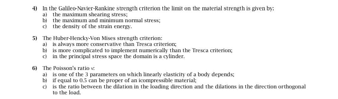 4) In the Galileo-Navier-Rankine strength criterion the limit on the material strength is given by:
a) the maximum shearing stress;
b) the maximum and minimum normal stress;
c) the density of the strain energy.
5) The Huber-Hencky-Von Mises strength criterion:
a) is always more conservative than Tresca criterion;
b) is more complicated to implement numerically than the Tresca criterion;
c) in the principal stress space the domain is a cylinder.
6) The Poisson's ratio v:
a) is one of the 3 parameters on which linearly elasticity of a body depends;
b) if equal to 0.5 can be proper of an icompressible material;
c) is the ratio between the dilation in the loading direction and the dilations in the direction orthogonal
to the load.