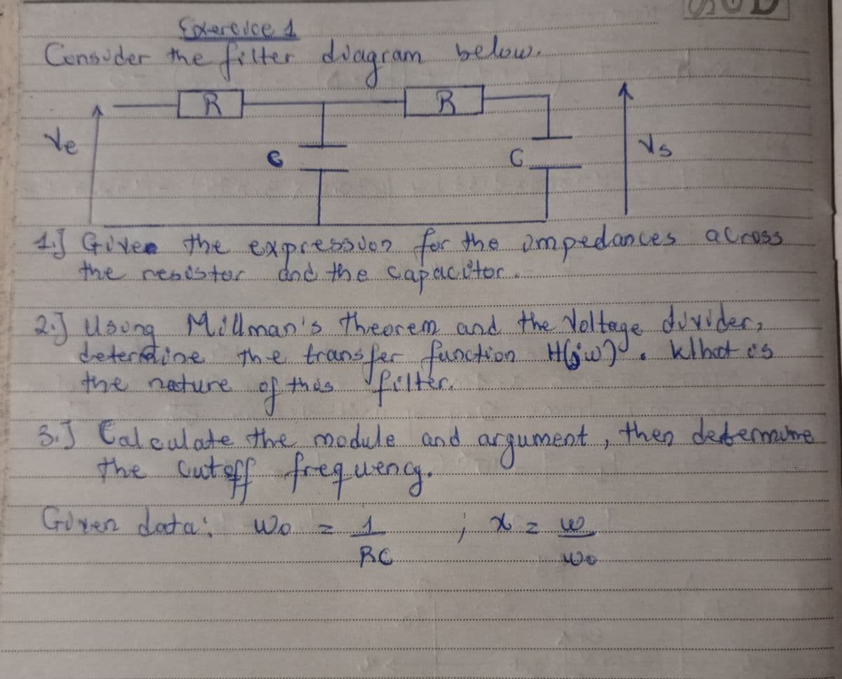 Exercice 1
Consider the filter diagram below
de
R
G
R
G.
1. Given the expression for the impedances across
the resistor and the capacitor.
2.J Usung
Millman's theorem and the Voltage divider,
determine the transfer function
the transfer function H(w). Kthat is
this filter.
the nature.
of +
3.J Calculate the module and.
the cut off frequency.
Given data:
Wo z 1
argument, then determine.
x 2. w
B.C