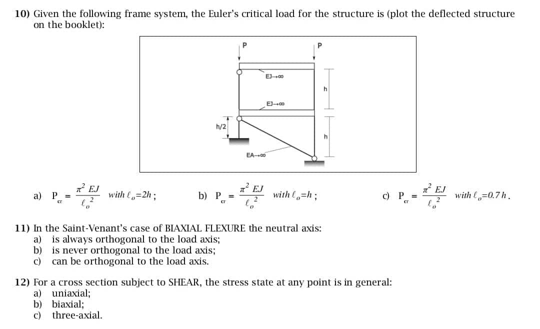 10) Given the following frame system, the Euler's critical load for the structure is (plot the deflected structure
on the booklet):
P
EJ-∞
h
E-∞
T
h/2
EA-00
h
a) P
π² EJ
with Co
EJ
EJ
=2h;
b) P
2
with o=h;
c) P
with l=0.7h.
cr
cr
0
20
11) In the Saint-Venant's case of BIAXIAL FLEXURE the neutral axis:
a) is always orthogonal to the load axis;
b) is never orthogonal to the load axis;
c)
can be orthogonal to the load axis.
12) For a cross section subject to SHEAR, the stress state at any point is in general:
a)
uniaxial;
b) biaxial;
c)
three-axial.