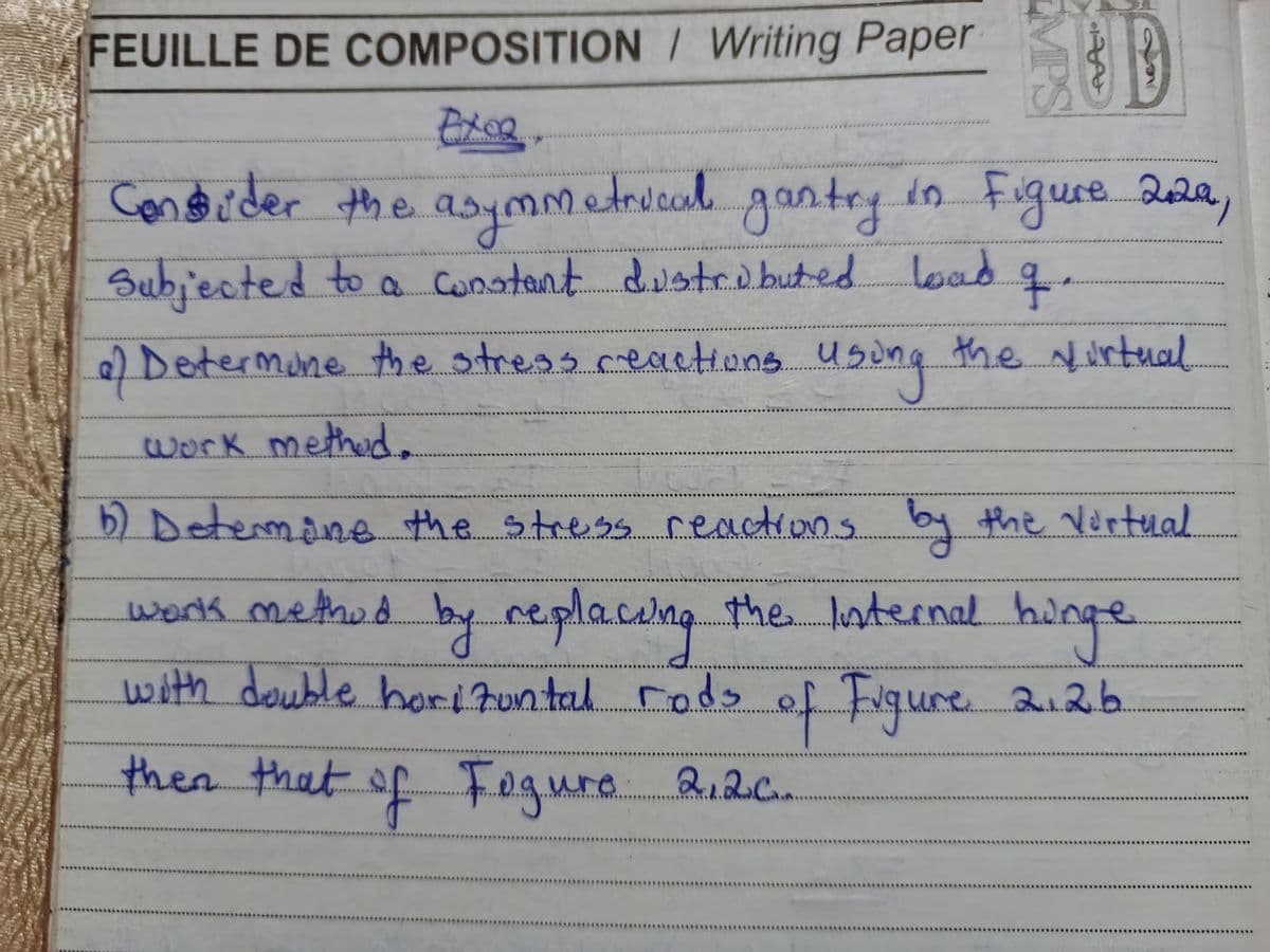 FEUILLE DE COMPOSITION / Writing Paper
Exce
EMPS
A
Consider the asymmetrical gantry in Figure 2029,
Subjected to a constant distributed load
q.
of Determine the stress reactions using the virtual
work method.
b) Determine the stress reactions by the virtual
work method by replacing the Internal hunge
with double horizontal rods of Figure 2.26
then that of Fogure 2.2c.