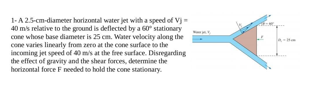 1- A 2.5-cm-diameter horizontal water jet with a speed of Vj =
40 m/s relative to the ground is deflected by a 60° stationary
cone whose base diameter is 25 cm. Water velocity along the
cone varies linearly from zero at the cone surface to the
incoming jet speed of 40 m/s at the free surface. Disregarding
the effect of gravity and the shear forces, determine the
horizontal force F needed to hold the cone stationary.
Water jet, Vj
e-60°
F
D = 25 cm