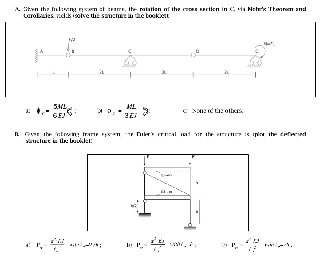 A. Given the following system of beams, the rotation of the cross section in C, via Mohr's Theorem and
Corollaries, yields (solve the structure in the booklet):
L
F/2
to
2L
2L
2L
5ML
a)
$
b) o
=
6 EJ
ML
3EJ
c) None of the others.
M=FL
E
B. Given the following frame system, the Euler's critical load for the structure is (plot the deflected
structure in the booklet):
h/2
EJ→∞0
EJ∞
π² EJ
R² EJ
a) P =
with o=0.7h;
b) P =
with h
c) P
ст
2
cr
ст
=
π² EJ
with lo=2h.