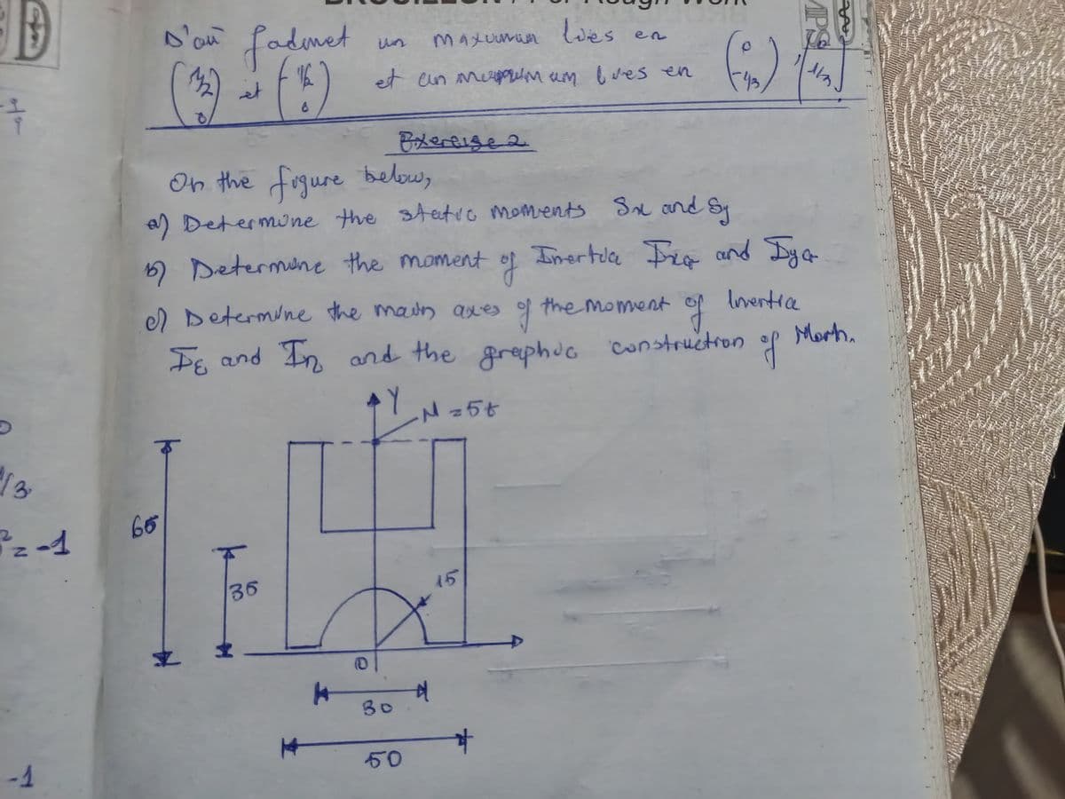 +
D'an fadmet
et
8
un
Maxuumum lies
en
et an em um bues en
Exercise 2
On the figure below,
(%)
a) Determine the static moments Sx and Sy
MPS
ят
Inertia Ing and Dya
13
2-1
-1
5) Determine the moment
of
el Determine the main axes
of th
the moment of
of
Inventia
Iε and In and the graphic
Y
N = 5t
construction
of
Morth.
65
k
36
15
+
#
30
50
यै