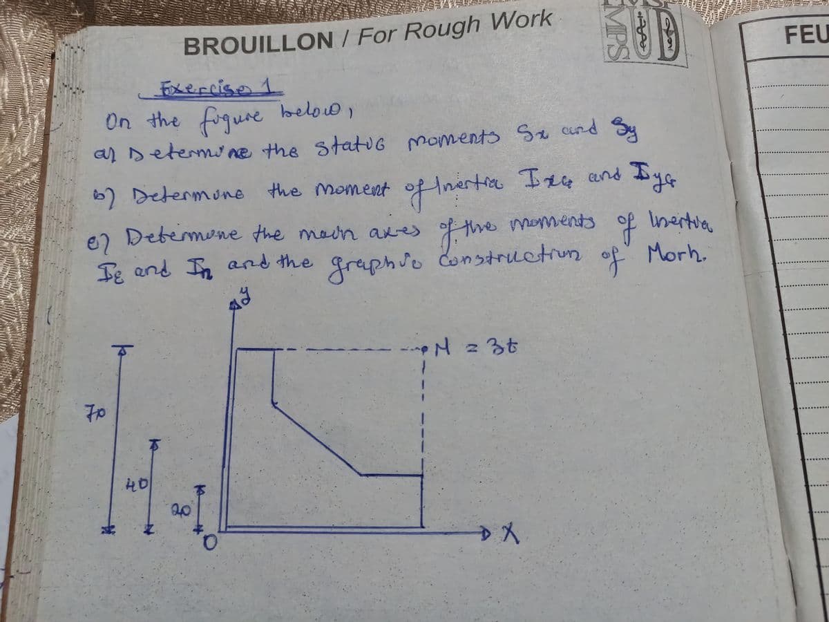 BROUILLON / For Rough Work
Exercise 1
On the figure below,
MPS
UD
FEU
al Determine the static moments Sx and Sy
6) Determine the moment
Бу
By G
of Inertia Ixa and
of the moments of Inertia
67 Determine the moon axes of the moments
Ie and In and the
Iε
y
graphso construction
of
Morh.
k
70
40
20
#
M = 3t
+ X