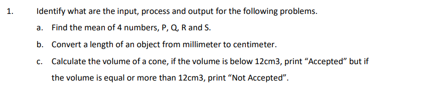 1.
Identify what are the input, process and output for the following problems.
a. Find the mean of 4 numbers, P, Q, R and S.
b. Convert a length of an object from millimeter to centimeter.
c. Calculate the volume of a cone, if the volume is below 12cm3, print "Accepted" but if
the volume is equal or more than 12cm3, print "Not Accepted".
