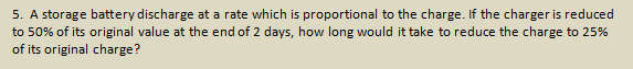 5. A storage battery discharge at a rate which is proportional to the charge. If the charger is reduced
to 50% of its original value at the end of 2 days, how long would it take to reduce the charge to 25%
of its original charge?
