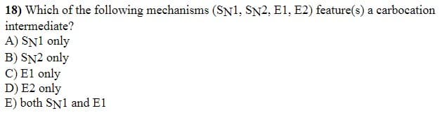 18) Which of the following mechanisms (SN1, SN2, E1, E2) feature(s) a carbocation
intermediate?
A) SN1 only
B) SN2 only
C) El only
D) E2 only
E) both SN1 and E1
