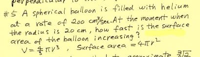 #Ś A spherical balloon is filled with helium
at a rate of 200 cmsec.At the moment when
the radius is 20 cm, how fast is the surface
area of the halloon increasing ?
Surface avea =4TV
