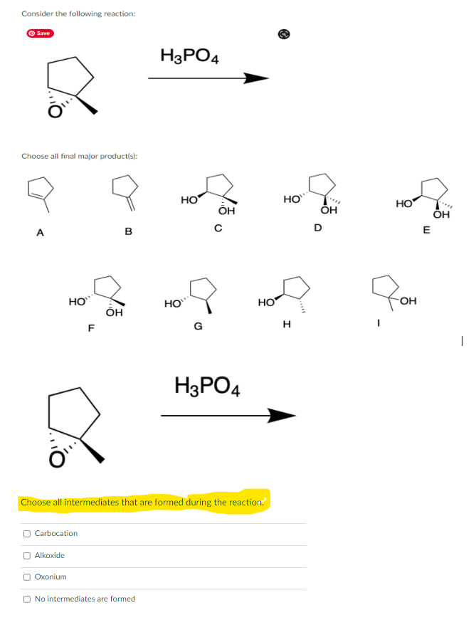 Consider the following reaction:
O Save
H3PO4
Choose all final major product(s):
но
HO
HO
ÕH
A
в
E
HO
HO
HO
FOH
он
F
G
H
|
H3PO4
Choose all intermediates that are formed during the reaction.
O Carbocation
O Alkoxide
Oxonium
O No intermediates are formed
