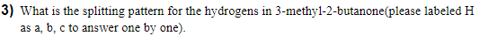 3) What is the splitting pattern for the hydrogens in 3-methyl-2-butanone(please labeled H
as a, b, c to answer one by one).
